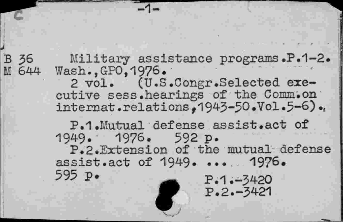 ﻿B 36
M 644
Military assistance programs.P.1-2. Wash.,GPO,1976.
2 vol.	(U.S.Congr.Selected exe-
cutive sess.hearings of the Comm.on int emat. relations f 1943-50 .Vol .3-6).,
P.1.Mutual defense assist.act of
1949.	1976.	592 p.
P.2.Extension of the mutual defense
assist.act of 1949» 595 P*
...	1976.
P.1.-3420 P.2.-3421